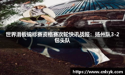 世界滑板锦标赛资格赛次轮快讯战报：扬州队3-2包头队