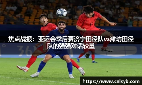 焦点战报：亚运会季后赛济宁田径队vs潍坊田径队的强强对话较量