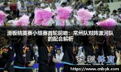 滑板精英赛小组赛首轮前瞻：常州队对阵漯河队的配合解析